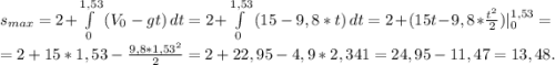 s_{max}=2+\int\limits^{1,53}_0 {(V_0-gt)} \, dt=2+\int\limits^{1,53}_0 {(15-9,8*t)} \, dt=2+(15t-9,8*\frac{t^2}{2})|_0^{1,53}=\\ =2+15*1,53-\frac{9,8*1,53^2}{2}= 2+22,95-4,9*2,341=24,95-11,47=13,48.