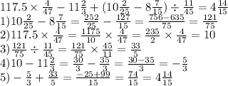 117.5 \times \frac{4}{47} - 11 \frac{2}{3} + (10 \frac{2}{25} - 8 \frac{7}{15} ) \div \frac{11}{45} =4 \frac{14}{15} \\ 1)10 \frac{2}{25} - 8 \frac{7}{15} = \frac{252}{25} - \frac{127}{15} = \frac{756 - 635}{75} = \frac{121}{75} \\ 2)117.5 \times \frac{4}{47} = \frac{1175}{10} \times \frac{4}{47} = \frac{235}{2} \times \frac{4}{47} = 10 \\ 3) \frac{121}{75} \div \frac{11}{45} = \frac{121}{75} \times \frac{45}{11} = \frac{33}{5} \\ 4)10 - 11 \frac{2}{3} = \frac{30}{3} - \frac{35}{3} = \frac{30 - 35}{3} = - \frac{5}{3} \\ 5) - \frac{5}{3} + \frac{33}{5} = \frac{ - 25 + 99}{15} = \frac{74}{15} = 4 \frac{14}{15}