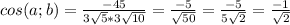 cos (a;b) = \frac{-45}{3\sqrt{5}*3\sqrt{10} } =\frac{-5}{\sqrt{50} } =\frac{-5}{5\sqrt{2} } =\frac{-1}{\sqrt{2} } \\