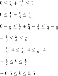 0\leq \frac{\pi}{8}+\frac{\pi k}{4}\leq \frac{\pi}{4}\\ \\0\leq \frac{1}{8}+\frac{k}{4}\leq \frac{1}{4}\\ \\0-\frac{1}{8}\leq \frac{1}{8}+\frac{k}{4}-\frac{1}{8}\leq \frac{1}{4}-\frac{1}{8}\\ \\-\frac{1}{8}\leq \frac{k}{4}\leq \frac{1}{8} \\ \\-\frac{1}{8}\cdot 4 \leq \frac{k}{4}\cdot 4\leq \frac{1}{8}\cdot 4\\ \\-\frac{1}{2} \leq k \leq \frac{1}{2} \\ \\-0,5 \leq k \leq 0,5