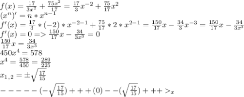 f(x) = \frac{17}{3x^2} + \frac{75x^2}{17} = \frac{17}{3}x^{-2} + \frac{75}{17}x^2\\(x^n)' = n*x^{n-1}\\f'(x) = \frac{17}{3}*(-2)*x^{-2-1} + \frac{75}{17}*2*x^{2-1} = \frac{150}{17}x - \frac{34}{3}x^{-3} = \frac{150}{17}x - \frac{34}{3x^3}\\ f'(x) = 0 = \frac{150}{17}x - \frac{34}{3x^3} = 0\\\frac{150}{17}x = \frac{34}{3x^3}\\450x^4 = 578\\x^4 = \frac{578}{450} = \frac{289}{225}\\x_1_,_2 = \pm\sqrt{\frac{17}{15} }\\-----(-\sqrt{\frac{17}{15} })+++(0)--(\sqrt{\frac{17}{15} })+++_x\\