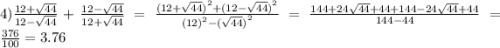 4) \frac{12 + \sqrt{44} }{ 12 - \sqrt{44} } + \frac{12 - \sqrt{44} }{12 + \sqrt{44} } = \frac{ {(12 + \sqrt{44} )}^{2} + {(12 - \sqrt{44}) }^{2} }{ {(12)}^{2} - {( \sqrt{44} )}^{2} } = \frac{144 + 24 \sqrt{44} + 44 + 144 - 24 \sqrt{44} + 44 }{144 - 44} = \frac{376}{100} = 3.76