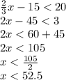 \frac{2}{3} x - 15 < 20 \\ 2x - 45 < 3 \\ 2x < 60 + 45 \\ 2x < 105 \\ x < \frac{105}{2} \\ x < 52.5