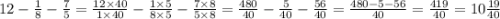 12 - \frac{1}{8} - \frac{7}{5} = \frac{12 \times 40}{1 \times 40} - \frac{1 \times 5}{8 \times 5} - \frac{7 \times 8}{5 \times 8} = \frac{480}{40} - \frac{5}{40} - \frac{56}{40} = \frac{480 - 5 - 56}{40} = \frac{419}{40} = 10 \frac{19}{40}