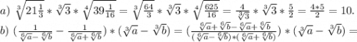 a)\ \sqrt[3]{21\frac{1}{3} } *\sqrt[3]{3} *\sqrt[4]{39\frac{1}{16} } =\sqrt[3]{\frac{64}{3} }*\sqrt[3]{3}*\sqrt[4]{\frac{625}{16} } =\frac{4}{\sqrt[3]{3} }*\sqrt[3]{3} *\frac{5}{2}=\frac{4*5}{2} =10.\\ b)\ (\frac{1}{\sqrt[6]{a} -\sqrt[6]{b} } -\frac{1}{\sqrt[6]{a} +\sqrt[6]{b} } )*(\sqrt[3]{a}-\sqrt[3]{b})=( \frac{{\sqrt[6]{a} +\sqrt[6]{b}-\sqrt[6]{a}+\sqrt[6]{b} } }{(\sqrt[6]{a} -\sqrt[6]{b})*({\sqrt[6]{a} +\sqrt[6]{b} } ) } )*(\sqrt[3]{a}-\sqrt[3]{b})=\\