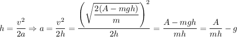 h = \dfrac{v^{2}}{2a} \Rightarrow a = \dfrac{v^{2}}{2h} = \dfrac{\left(\sqrt{\dfrac{2(A-mgh)}{m} } \right)^{2}}{2h} = \dfrac{A-mgh}{mh} = \dfrac{A}{mh} - g