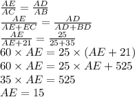 \frac{AE }{AC} = \frac{AD }{AB} \\ \frac{AE}{AE +EC }= \frac {AD}{AD+BD} \\ \frac{AE}{AE + 21} = \frac{25}{25 + 35} \\ 60 \times AE = 25 \times (AE + 21) \\ 60 \times AE = 25 \times AE + 525 \\ 35 \times AE = 525 \\ AE = 15