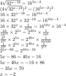 4 \sqrt{32^{x - 18} } = 16^{5x - 2 } \\ (4 \sqrt{32^{x - 18}} )^{2} = (16^{5x - 2} )^{2} \\ 16 \times 32 ^{x - 18} = 16^{10x - 4} \\ 16 \times 32^{x} \times 32^{ - 18} = 16^{10x - 4} \\ 16 \times 32^{x} \times \frac{1}{32^{18} } = 16^{10x} \times 16^{ - 4} \\ \frac{16}{32^{18} } \times 2^{5x} = 2^{40x} \times \frac{1}{16^{4} } \\ \frac{2^{4} }{2^{90} } \times 2^{5x} = 2^{40x} \times \frac{1}{65536} \\ \frac{1}{2^{86} } \times 2^{5x} = 2^{40x} \times \frac{1}{2^{16} } \\ 2^{5x - 86} = 2^{40x - 16} \\ 5x - 86 = 40x - 16 \\ 5x - 40x = - 16 + 86 \\ - 35x = 70 \\ x = - 2