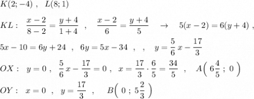 K(2;-4)\ ,\ \ L(8;1)\\\\KL:\ \ \dfrac{x-2}{8-2}=\dfrac{y+4}{1+4}\ \ ,\ \ \ \dfrac{x-2}{6}=\dfrac{y+4}{5}\ \ \ \to \ \ \ 5(x-2)=6(y+4)\ ,\\\\5x-10=6y+24\ \ ,\ \ 6y=5x-34\ \ ,\ \ ,\ \ \ y=\dfrac{5}{6}\, x-\dfrac{17}{3}\\\\OX:\ \ y=0\ ,\ \ \dfrac{5}{6}\, x-\dfrac{17}{3}=0\ ,\ \ x=\dfrac{17}{3}\cdot \dfrac{6}{5}=\dfrac{34}{5}\ \ ,\ \ \ A\Big(\ 6\dfrac{4}{5}\ ;\ 0\ \Big)\\\\OY:\ \ x=0\ \ ,\ \ y=\dfrac{17}{3}\ \ ,\ \ \ \ B\Big(\ 0\ ;\ 5\dfrac{2}{3} \ \Big)