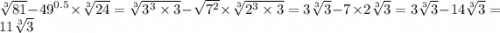 \sqrt[3]{81} - {49}^{0.5} \times \sqrt[3]{24} = \sqrt[3]{ {3}^{3} \times 3} - \sqrt{ {7}^{2} } \times \sqrt[3]{ {2}^{3} \times 3} = 3 \sqrt[3]{3} - 7 \times 2 \sqrt[3]{3} = 3 \sqrt[3]{3} - 14 \sqrt[3]{3} = 11 \sqrt[3]{3}