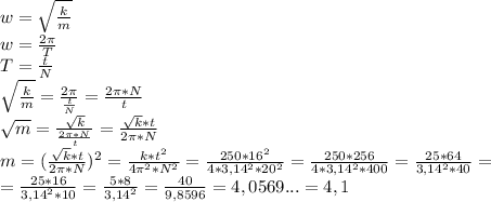 w=\sqrt{\frac{k}{m} } \\w=\frac{2\pi }{T}\\T=\frac{t}{N} \\\sqrt{\frac{k}{m} }=\frac{2\pi }{\frac{t}{N} }=\frac{2\pi*N}{t} \\\sqrt{m} =\frac{\sqrt{k} }{\frac{2\pi*N}{t}} =\frac{\sqrt{k} *t}{2\pi*N}\\m=(\frac{\sqrt{k} *t}{2\pi*N})^2=\frac{k*t^2}{4\pi ^2*N^2}=\frac{250*16^2}{4*3,14^2*20^2}=\frac{250*256}{4*3,14^2*400} =\frac{25*64}{3,14^2*40} =\\=\frac{25*16}{3,14^2*10}=\frac{5*8}{3,14^2}=\frac{40}{9,8596}= 4,0569...=4,1