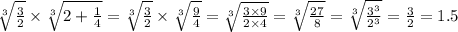 \sqrt[3]{ \frac{3}{2} } \times \sqrt[3]{2 + \frac{1}{4} } = \sqrt[3]{ \frac{3}{2} } \times \sqrt[3]{\frac{9}{4} } = \sqrt[3]{ \frac{3 \times 9}{2 \times 4} } = \sqrt[3]{ \frac{27}{8} } = \sqrt[3]{ \frac{ {3}^{3} }{ {2}^{3} } } = \frac{3}{2} = 1.5