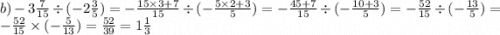 b) - 3\frac{7}{15} \div ( - 2 \frac{3}{5}) = -\frac{ 15 \times 3 + 7}{15} \div ( -\frac{ 5 \times 2 + 3}{5} ) = - \frac{ 45 + 7}{15} \div ( - \frac{ 10 + 3}{5}) = - \frac{52}{15} \div ( - \frac{13}{5}) = - \frac{52}{15} \times ( - \frac{5}{13} ) = \frac{52}{39} = 1 \frac{1}{3}