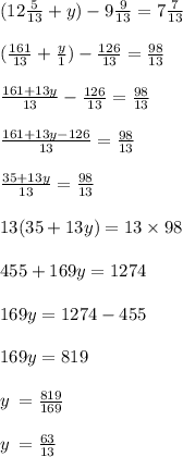 (12\frac{5}{13} + y) - 9 \frac{9}{13} = 7 \frac{7}{13} \\ \\ ( \frac{161}{13} + \frac{y}{1} ) - \frac{126}{13} = \frac{98}{13} \\ \\ \frac{161 + 13y}{13} - \frac{126}{13} = \frac{98}{13} \\ \\ \frac{161 + 13y - 126}{13} = \frac{98}{13} \\ \\ \frac{35 + 13y}{13} = \frac{98}{13} \\ \\ 13(35 + 13y) = 13 \times 98 \\ \\ 455 + 169y = 1274 \\ \\ 169y = 1274 - 455 \\ \\ 169y = 819 \\ \\ y \: = \frac{819}{169} \\ \\ y \: = \frac{63}{13}