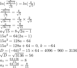 ln( \frac{ \frac{a}{ \sqrt{2a - 1} } }{ \frac{2}{ \sqrt{3} } } ) = ln( \frac{4}{ \sqrt{5} } ) \\ \frac{ \frac{a}{ \sqrt{2a - 1} } }{ \frac{2}{ \sqrt{3} } } = \frac{4}{ \sqrt{5} } \\ \frac{a}{ \sqrt{2a - 1} } = \frac{4}{ \sqrt{5} } \times \frac{2}{ \sqrt{3} } \\ \frac{a}{ \sqrt{2a - 1} } = \frac{8}{ \sqrt{15} } \\ a \sqrt{15} = 8 \sqrt{2a - 1} \\ 15 {a}^{2} = 64(2a - 1) \\ 15 {a}^{2} = 128a - 64 \\ 15 {a}^{2} - 128a + 64 = 0, \: k = - 64 \\ D = ( - 64) {}^{2} - 15 \times 64 = 4096 - 960 = 3136 \\ \sqrt{D} = \sqrt{3136} = 56 \\ a_{1} = \frac{64 + 56}{15} = 8 \\ a_{2} = \frac{64 - 56}{15} = \frac{8}{15}