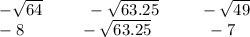 - \sqrt{64} \: \: \: \: \: \: \: \: \: \: \: \: - \sqrt{63.25} \: \: \: \: \: \: \: \: \: \: \: - \sqrt{49} \\ - 8 \: \: \: \: \: \: \: \: \: \: \: \: \: \: \: - \sqrt{63.25} \: \: \: \: \: \: \: \: \: \: \: \: \: \: \: - 7