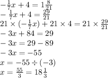 - \frac{1}{7} x + 4 = 1 \frac{8}{21} \\ - \frac{1}{7} x + 4 = \frac{29}{21} \\ 21 \times ( - \frac{1}{7} x) +21 \times 4 = 21 \times \frac{29}{21} \\ - 3x + 84 = 29 \\ - 3x = 29 - 89 \\ - 3x = - 55 \\ x = - 55 \div ( - 3) \\ x = \frac{55}{3} = 18 \frac{1}{3}