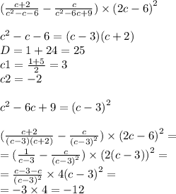 ( \frac{c + 2}{ {c}^{2} - c - 6} - \frac{c}{ {c}^{2} - 6c + 9} ) \times {(2c - 6)}^{2} \\ \\ {c}^{2} - c - 6 =(c - 3)(c + 2) \\ D = 1 + 24 = 25 \\ c1 = \frac{1 + 5}{2} = 3 \\ c2 = - 2 \\ \\ {c}^{2} - 6c + 9 = {(c - 3)}^{2} \\ \\ ( \frac{c + 2}{( c - 3)(c + 2)} - \frac{c}{ {(c - 3)}^{2} } ) \times {(2c - 6)}^{2} = \\ = (\frac{1}{c - 3} - \frac{c}{ {(c - 3)}^{2} } ) \times {(2(c - 3))}^{2} = \\ = \frac{c - 3 - c}{ {(c - 3)}^{2} } \times 4 {(c - 3)}^{2} = \\ = - 3 \times 4 = - 12