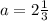 \\ a = 2 \frac{1}{3}