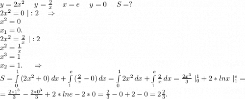 y=2x^2\ \ \ \ y=\frac{2}{x} \ \ \ \ x=e\ \ \ \ y=0\ \ \ \ S=?\\2x^2=0\ |:2 \ \ \ \Rightarrow\\x^2=0\\x_1=0.\\2x^2=\frac{2}{x}\ |:2\\x^2=\frac{1}{x}\\x^3=1\\x_2=1. \ \ \ \ \Rightarrow\\S=\int\limits^1_0 {(2x^2+0)} \, dx +\int\limits^e_1 {(\frac{2}{x} -0)} \, dx=\int\limits^1_0 {2x^2} \, dx+\int\limits^e_1 {\frac{2}{x} } \, dx =\frac{2x^3}{3}\ |_0^1+2*lnx\ |_1^e=\\=\frac{2*1^3}{3}-\frac{2*0^3}{3} +2* lne-2*0=\frac{2}{3} -0+2-0=2\frac{2}{3} .