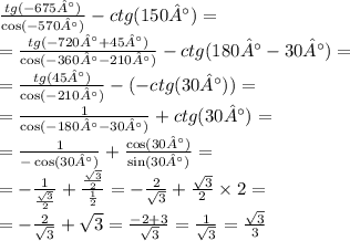 \frac{tg( - 675°)}{ \cos( - 570°) } - ctg(150°) = \\ = \frac{tg( - 720° + 45°)}{ \cos( - 360° - 210°) } - ctg(180 °- 30°) = \\ = \frac{tg(45°)}{ \cos( - 210°) } -( - ctg(30°)) = \\ = \frac{1}{ \cos( - 180° - 30°) } + ctg(30°) = \\ = \frac{1}{ - \cos(30°) } + \frac{ \cos(30°) }{ \sin(30°) } = \\ = - \frac{1}{ \frac{ \sqrt{3} }{2} } + \frac{ \frac{ \sqrt{3} }{2} }{ \frac{1}{2} } = - \frac{2}{ \sqrt{3} } + \frac{ \sqrt{3} }{2} \times 2 = \\ = - \frac{2}{ \sqrt{3} } + \sqrt{3} = \frac{ - 2 + 3}{ \sqrt{3} } = \frac{1}{ \sqrt{3} } = \frac{ \sqrt{3} }{3}