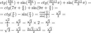 ctg( \frac{43 \pi }{6} ) + \sin( \frac{28\pi}{3} ) = ctg( \frac{42 + 1}{6} \pi) + \sin( \frac{27 + 1}{3}\pi ) = \\ = ctg(7\pi + \frac{\pi}{6} ) + \sin(9\pi + \frac{\pi}{3} ) = \\ = ctg( \frac{\pi}{6} ) - \sin( \frac{\pi}{3} ) = \frac{ \cos( \frac{\pi}{6} ) }{ \sin( \frac{\pi}{6} ) } - \frac{ \sqrt{3} }{2} = \\ = \frac{ \frac{ \sqrt{3} }{2} }{ \frac{1}{2} } - \frac{ \sqrt{3} }{2} = \frac{ \sqrt{3} }{2} \times 2 - \frac{ \sqrt{3} }{2} = \\ = \sqrt{3} - \frac{ \sqrt{3} }{2} = \frac{2 \sqrt{3} - \sqrt{3} }{2} = \frac{ \sqrt{3} }{2}