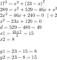 {17}^{2} = {x}^{2} + {(23 - x)}^{2} \\ 289 = {x}^{2} + 529 - 46x + {x}^{2} \\ 2 {x}^{2} - 46x + 240 = 0 \: \: \: | \div 2 \\ {x}^{2} - 23x + 120 = 0 \\ d = 529 - 480 = 49 \\ x1 = \frac{23 + 7}{2} = 15 \\ x2 = 8 \\ \\ y1 = 23 - 15 = 8 \\ y2 = 23 - 8 = 15