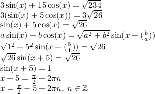 3 \sin(x) + 15 \cos(x) = \sqrt{234} \\ 3( \sin(x) + 5 \cos(x) ) = 3 \sqrt{26} \\ \sin(x) + 5 \cos(x) = \sqrt{26} \\ a \sin(x) + b \cos(x) = \sqrt{ {a}^{2} + {b}^{2} } \sin(x + \arctg( \frac{b}{a} ) ) \\ \sqrt{ {1}^{2} + {5}^{2} } \sin(x + \arctg( \frac{5}{1} ) ) = \sqrt{26} \\ \sqrt{26} \sin(x + \arctg5) = \sqrt{26} \\ \sin(x + \arctg5) = 1 \\ x + \arctg5 = \frac{\pi}{2} + 2\pi n \\ x = \frac{\pi}{2} - \arctg5 + 2\pi n, \: n \in \mathbb Z