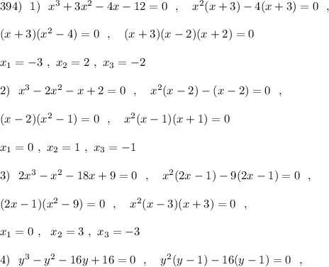 394)\ \ 1)\ \ x^3+3x^2-4x-12=0\ \ ,\ \ \ x^2(x+3)-4(x+3)=0\ \ ,\\\\(x+3)(x^2-4)=0\ \ ,\ \ \ (x+3)(x-2)(x+2)=0\\\\x_1=-3\ ,\ x_2=2\ ,\ x_3=-2\\\\2)\ \ x^3-2x^2-x+2=0\ \ ,\ \ \ x^2(x-2)-(x-2)=0\ \ ,\\\\(x-2)(x^2-1)=0\ \ ,\ \ \ x^2(x-1)(x+1)=0\\\\x_1=0\ ,\ x_2=1\ ,\ x_3=-1\\\\3)\ \ 2x^3-x^2-18x+9=0\ \ ,\ \ \ x^2(2x-1)-9(2x-1)=0\ \ ,\\\\(2x-1)(x^2-9)=0\ \ ,\ \ \ x^2(x-3)(x+3)=0\ \ ,\\\\x_1=0\ ,\ \ x_2=3\ ,\ x_3=-3\\\\4)\ \ y^3-y^2-16y+16=0\ \ ,\ \ \ y^2(y-1)-16(y-1)=0\ \ ,