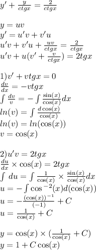 y '+ \frac{y}{ctgx} = \frac{2}{ctgx} \\ \\ y = uv \\ y' = u'v + v'u \\ u'v + v'u + \frac{uv}{ctgx} = \frac{2}{ctgx} \\ u'v + u(v' + \frac{v}{ctgx} ) = 2tgx \\ \\ 1)v' + vtgx = 0 \\ \frac{dv}{dx} = - vtgx \\ \int\limits \frac{dv}{v} = - \int\limits \frac{ \sin(x) }{ \cos(x) } dx \\ ln(v) = \int\limits \frac{d \cos(x) }{ \cos(x) } \\ ln(v) = ln( \cos(x) ) \\ v = \cos(x) \\ \\ 2)u'v = 2tgx \\ \frac{du}{dx} \times \cos(x) = 2tgx \\ \int\limits \: du = \int\limits \frac{1}{ \cos(x) } \times \frac{ \sin(x) }{ \cos(x) } dx \\ u = - \int\limits \cos {}^{ - 2} (x) d( \cos(x)) \\ u = - \frac{ {( \cos(x)) }^{ - 1} }{ ( - 1)} + C\\ u = \frac{1}{ \cos(x) } + C\\ \\ y = \cos(x) \times ( \frac{1}{ \cos(x) } + C) \\ y = 1 + C \cos(x)