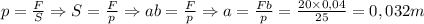 p = {F\over S} \Rightarrow S={F\over p} \Rightarrow ab={F\over p}\Rightarrow a ={Fb\over p}={20\times 0,04\over 25}=0,032m