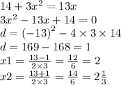 14 + 3 {x}^{2} = 13x \\ 3 {x}^{2} - 13x + 14 = 0 \\ d = {( - 13)}^{2} - 4 \times 3 \times 14 \\ d = 169 - 168 = 1 \\ x1 = \frac{13 - 1}{2 \times 3} = \frac{12}{6} = 2 \\ x2 = \frac{13 + 1}{2 \times 3} = \frac{14}{6} = 2 \frac{1}{3}