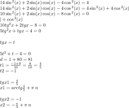 14 \sin {}^{2} (x) + 2 \sin(x) \cos(x) - 4 \cos {}^{2} (x) = 4 \\ 14 \sin {}^{2} (x) + 2 \sin(x) \cos(x) - 4 \cos {}^{2} (x) = 4 \sin {}^{2}(x ) + 4\cos {}^{2} (x) \\ 10 \sin {}^{2}(x ) + 2 \sin(x) \cos(x) - 8 \cos {}^{2} (x) = 0 \\ | \div \cos {}^{2} (x) \\ 10 {tg}^{2} x + 2tgx - 8 = 0 \\ 5 {tg}^{2} x + tgx - 4 = 0 \\ \\ tgx = t \\ \\ 5 {t}^{2} + t - 4 = 0 \\ d = 1 + 80 = 81 \\ t1 = \frac{ - 1 + 9}{10} = \frac{8}{10} = \frac{4}{5} \\ t2 = - 1 \\ \\ tgx1 = \frac{4}{5} \\ x1 = arctg \frac{4}{5} + \pi \: n \\ \\ tgx2 = - 1 \\ x2 = - \frac{\pi}{4} + \pi \: n