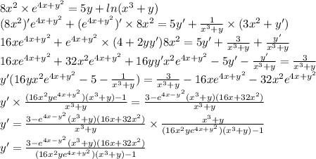 8 {x}^{2} \times {e}^{4x + {y}^{2} } = 5y + ln( {x}^{3} + y ) \\ (8 {x}^{2} ) '{e}^{4x + {y}^{2} } + ( {e}^{4x + {y}^{2} } )' \times 8 {x}^{2} = 5y' + \frac{1}{ {x}^{3} + y } \times (3 {x}^{2} + y') \\ 16x {e}^{4x + {y}^{2} } + {e}^{4x + {y}^{2} } \times (4 + 2yy')8 {x}^{2} = 5y'+ \frac{3}{ {x}^{3} + y } + \frac{ y'} { {x}^{3} + y} \\ 16x {e}^{4x + {y}^{2} } + 32 {x}^{2} {e}^{4x + {y}^{2} } + 16yy' {x}^{2} {e}^{4x + {y}^{2} } - 5y' - \frac{y'}{ {x}^{3} + y } = \frac{3}{ {x}^{3} + y } \\ y'(16y {x}^{2} {e}^{4x + {y}^{2} } - 5 - \frac{1}{ {x}^ {3} + y } ) = \frac{3}{ {x}^{3} + y } - 16x {e}^{4x + {y}^{2} } - 32 {x}^{2} {e}^{4x + {y}^{2} } \\ y '\times \frac{(16 {x}^{2} y {e}^{4x + {y}^{2} })( {x}^{3} + y) - 1 }{ {x}^{3} + y } = \frac{3 - {e}^{4x - {y}^{2} }( {x}^{3} + y)(16x + 32 {x}^{2}) }{ {x}^{3} + y } \\ y' = \frac{3 - {e}^{4x - {y}^{2} }( {x}^{3} + y)(16x + 32 {x}^{2}) }{ {x}^{3} + y } \times \frac{ {x}^{3} + y}{(16 {x}^{2} y {e}^{4x + {y}^{2} })( {x}^{3} + y) - 1} \\ y '= \frac{3 - {e}^{4x - {y}^{2} }( {x}^{3} + y)(16x + 32 {x}^{2}) }{ (16 {x}^{2} y {e}^{4x + {y}^{2} })( {x}^{3} + y) - 1}