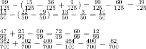 \frac{99}{125} - (\frac{15}{125} + \frac{36}{125} + \frac{9}{125} ) = \frac{99}{125} - \frac{60}{125} = \frac{39}{125} \\ \frac{13}{50} - ( \frac{22}{50} - \frac{19}{50} ) = \frac{13}{50} - \frac{3}{50} = \frac{10}{50} \\ \\ \frac{47}{99} + \frac{25}{99} - \frac{60}{99} = \frac{72}{99} - \frac{60}{99} = \frac{12}{99} \\ \frac{362}{700} + \frac{102}{700} - \frac{400}{700} = \frac{464}{100} - \frac{400}{700} = \frac{62}{700}