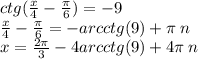 ctg( \frac{x}{4} - \frac{\pi}{6} ) = - 9 \\ \frac{x}{4} - \frac{\pi}{6} = - arcctg(9) + \pi \: n \\ x= \frac{2\pi}{3} - 4arcctg(9) + 4\pi \: n