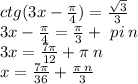 ctg(3x - \frac{\pi}{4} ) = \frac{ \sqrt{3} }{3} \\ 3x - \frac{\pi}{4} = \frac{\pi}{3} + \ pi \: n \\ 3x = \frac{7\pi}{12} + \pi \: n \\ x = \frac{7 \pi }{36} + \frac{\pi \: n}{3}