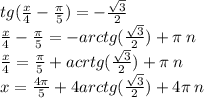 tg( \frac{x}{4} - \frac{\pi}{5} ) = - \frac{ \sqrt{3} }{2} \\ \frac{x}{4} - \frac{\pi}{5} = - arctg( \frac{ \sqrt{3} }{2} ) + \pi \: n \\ \frac{x}{4} = \frac{\pi}{5} + acrtg( \frac{ \sqrt{3} }{2} ) + \pi \: n \\ x = \frac{4\pi}{5} + 4arctg( \frac{ \sqrt{3} }{2} ) + 4\pi \: n