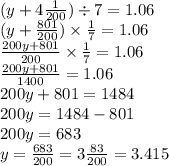 (y + 4 \frac{1}{200} ) \div 7 = 1.06 \\ (y + \frac{801}{200} ) \times \frac{1}{7} = 1.06 \\ \frac{200y + 801}{200} \times \frac{1}{7} = 1.06 \\ \frac{200y + 801}{1400} = 1.06 \\ 200y + 801 = 1484 \\ 200y = 1484 - 801 \\ 200y = 683 \\ y = \frac{683}{200} = 3 \frac{83}{200} = 3.415