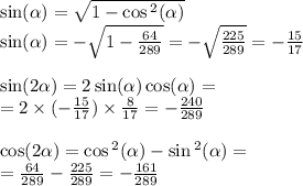 \sin( \alpha ) = \sqrt{1 - \cos {}^{2} ( \alpha ) } \\ \sin( \alpha ) = - \sqrt{1 - \frac{64}{289} } = - \sqrt{ \frac{225}{289} } = - \frac{15}{17} \\ \\ \sin( 2 \alpha ) = 2 \sin( \alpha ) \cos( \alpha ) = \\ = 2 \times ( - \frac{15}{17} ) \times \frac{8}{17} = - \frac{240}{289} \\ \\ \cos( 2\alpha ) = \cos {}^{2} ( \alpha ) - \sin {}^{2} ( \alpha ) = \\ = \frac{64}{289} - \frac{225}{289} = - \frac{161}{289}