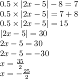 0.5 \times |2x - 5| - 8 = 7 \\ 0.5 \times |2x - 5 | = 7 + 8 \\ 0.5 \times |2x - 5| = 15 \\ |2x - 5| = 30 \\ 2x - 5 = 30 \\ 2x - 5 = - 30 \\ x = \frac{35}{2} \\ x = - \frac{25}{2}