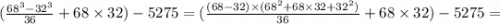 (\frac{ {68}^{3} - {32}^{3}}{36} + 68 \times 32) - 5275 = ( \frac{(68 - 32) \times ( {68}^{2} + 68 \times 32 + {32}^{2})}{36} + 68 \times 32) - 5275 =