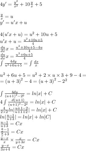 4y' = \frac{ {y}^{2} }{ {x}^{2} } + 10 \frac{y}{x} + 5 \\ \\ \frac{y}{x} = u \\ y' = u'x + u \\ \\ 4(u'x + u) = {u}^{2} + 10 u + 5 \\ u'x + u = \frac{ {u}^{2} + 10u + 5}{4} \\ \frac{du}{dx} x = \frac{ {u}^{2} + 10 u + 5 - 4u}{4} \\ \frac{du}{dx} x = \frac{ {u}^{2} + 6u + 5}{4} \\ \int\limits \frac{4dy}{u {}^{2} + 6 u + 5} = \int\limits \frac{dx}{x} \\ \\ {u}^{2} + 6u + 5 = {u}^{2} + 2 \times u \times 3 + 9 - 4 = \\ = {(u + 3)}^{2} - 4 = {(u + 3)}^{2} - {2}^{2} \\ \\ \int\limits \frac{4du}{ {(u + 1)}^{2} - {2}^{2} } = ln |x| + C \\ 4\int\limits \frac{d(u +1 )}{ {(u + 1)}^{2} - {2}^{2} } = ln |x| + C \\ \frac{4}{2 \times 2} ln | \frac{u + 1 - 2}{u + 1 + 2} | = ln |x| + C\\ ln | \frac{u - 1}{u + 3} | = ln |x| + ln |C| \\ \frac{u - 1}{u + 3} = Cx \\ \frac{ \frac{y}{x} - 1}{ \frac{y}{x} + 3} = Cx \\ \frac{y - x}{x} \times \frac{x}{y + 3x} = Cx \\ \frac{y - x}{3x + 4} = Cx