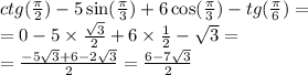 ctg( \frac{\pi}{2} ) - 5 \sin( \frac{\pi}{3} ) + 6 \cos( \frac{\pi}{3} ) - tg( \frac{\pi}{6} ) = \\ = 0 - 5 \times \frac{ \sqrt{3} }{2} + 6 \times \frac{1}{2} - \sqrt{3} = \\ = \frac{ - 5 \sqrt{3} + 6 - 2 \sqrt{3} }{2} = \frac{6 - 7 \sqrt{3} }{2}