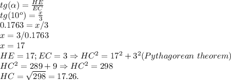 tg(\alpha) = \frac{HE}{EC}\\tg(10^o) = \frac{x}{3}\\0.1763 = x/3\\x = 3/0.1763 \\x = 17\\HE = 17; EC = 3 \Rightarrow HC^2 = 17^2+3^2 (Pythagorean\ theorem)\\HC^2 = 289+9 \Rightarrow HC^2 = 298\\HC = \sqrt{298} = 17.26.