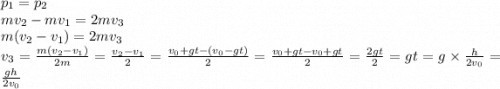 p_1=p_2\\mv_2-mv_1=2mv_3\\m(v_2-v_1)=2mv_3\\v_3=\frac{m(v_2-v_1)}{2m} =\frac{v_2-v_1}{2}=\frac{v_0+gt-(v_0-gt)}{2}=\frac{v_0+gt-v_0+gt}{2} =\frac{2gt}{2} =gt=g\times \frac{h}{2v_0} =\frac{gh}{2v_0}