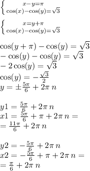 \left \{ {{x - y = \pi} \atop { \cos(x) - \cos(y) = \sqrt{3} } } \right. \\ \\ \left \{ {{x = y + \pi} \atop { \cos(x) - \cos(y) = \sqrt{3} } } \right. \\ \\ \cos( y + \pi) - \cos(y) = \sqrt{3} \\ - \cos(y) - \cos(y) = \sqrt{3} \\ - 2 \cos(y) = \sqrt{3} \\ \cos(y) = - \frac{ \sqrt{3} }{2} \\ y = \pm \frac{5\pi}{6} + 2\pi \: n \\ \\ y1 = \frac{5\pi}{6} + 2 \pi \: n \\ x1 = \frac{5\pi}{6} + \pi + 2\pi \: n = \\ = \frac{11\pi}{6} + 2\pi \: n \\ \\ y2 = - \frac{5\pi}{6} + 2\pi \: n \\ x2 = - \frac{5\pi}{6} + \pi + 2\pi \: n = \\ = \frac{\pi}{6} + 2 \pi \: n