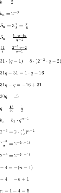 b_1=2 \\ \\ b_n=2^{-3} \\ \\ S_n=3\frac{7}{8}=\frac{31}{8} \\ \\ S_n=\frac{b_n\cdot q-b_1}{q-1} \\ \\ \frac{31}{8}=\frac{2^{-3}\cdot q-2}{q-1} \\ \\ 31\cdot (q-1) =8\cdot (2^{-3}\cdot q-2) \\ \\ 31q-31 =1\cdot q -16 \\ \\ 31q-q=-16+31 \\ \\ 30q=15 \\ \\ q=\frac{15}{30}=\frac{1}{2} \\ \\ b_n=b_1\cdot q^{n-1} \\ \\ 2^{-3}=2\cdot (\frac{1}{2})^{n-1} \\ \\ \frac{2^{-3}}{2}=2^{-(n-1)} \\ \\ 2^{-4}=2^{-(n-1)} \\ \\ -4=-(n-1) \\ \\ -4 =-n+1 \\ \\ n=1+4 =5