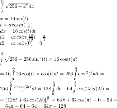 \int\limits^{ 16} _ {0} \sqrt{256 - {x}^{2} } dx \\ \\ x = 16 \sin(t) \\ t = arcsin( \frac{x}{16} ) \\ dx = 16 \cos(t) dt \\ t1 = arcsin( \frac{16}{16} ) = \frac{\pi}{2} \\ t2 = arcsin(0 )= 0 \\ \\ \int\limits^{ \frac{\pi}{2} } _ {0} \sqrt{256 - 256 \sin {}^{2} (t) } \times 16 \cos(t) dt = \\ = 16\int\limits^{ \frac{\pi}{2} } _ {0}16 \cos(t) \times \cos( t ) dt = 256\int\limits^{ \frac{\pi}{2} } _ {0} \cos {}^{2} (t) dt = \\ 256\int\limits^{ \frac{\pi}{2} } _ {0} \frac{1 + \cos(2t) }{2} dt = 128\int\limits^{ \frac{\pi}{2} } _ {0}dt + 64\int\limits^{ \frac{\pi}{2} } _ {0} \cos(2t) d(2t) = \\ =( 128t + 64 \cos(2t) | ^{ \frac{\pi}{2} } _ {0} = 64\pi + 64 \cos(\pi) - 0 - 64 = \\ = 64\pi - 64 - 64 = 64\pi - 128