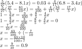 \frac{5}{27} (5.4 - 8.1x) = 0.03 + \frac{4}{17} (6.8 - 3.4x) \\ \frac{5}{27} ( \frac{27}{5} - \frac{81}{10} x) = \frac{3}{100} + \frac{4}{17} ( \frac{34}{5} - \frac{17}{5} x) \\ 1 - \frac{3}{2} x = \frac{3}{100} + \frac{8}{5} - \frac{4}{5} x \\ 1 - \frac{3}{2} x - \frac{3}{100} - \frac{8}{5} + \frac{4}{5} x = 0 \\ - \frac{7}{10} x - \frac{63}{100} \\ x = \frac{63}{100} \div ( - \frac{7}{10} \\ x = - \frac{63 \times 10}{100 \times 7} \\ x = \frac{9}{10} = 0.9